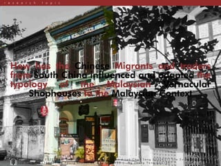 How has the Chinese Migrants and traders
from South China influenced and adapted the
typology of the Malaysian Vernacular
Shophouses to the Malaysian Context
r e s e a r c h t o p i c
O n e Y u h H u e y 0 3 3 0 2 8 9 | C h a i P a u l I e 0 3 3 0 3 1 2 | E d w a r d L o h C h u n S e n g 0 3 3 0 4 3 1 | L i m E v i a n 0 3 3 0 4 0 5 |
L o y X i n Y i 0 3 3 0 4 7 5 | N g Y o o n g S h e u n , B e r n i c e 0 3 3 0 4 2 3 | N g Z h o n g Y a n g 0 3 3 1 0 4 1
 