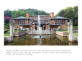However the Meiji Period was the first time that Western architecture influenced
Japan. It was at that time that the Japanese started to build their buildings with
bricks like the Western buildings.
 