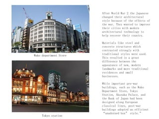 After World War 2 the Japanese
changed their architectural
style because of the effects of
the war. They wanted to improve
their cities with modern
architectural technology to
help recover their country.
Materials like steel and
concrete structures which
contrasted strongly with
traditional styles were used.
This resulted in a great
difference between the
appearance of new, modern
landmarks and more traditional
residences and small
businesses.
While important pre-war
buildings, such as the Wako
Department Store, Tokyo
Station, Akasaka Palace, and
the Bank of Japan had been
designed along European
classical lines, post-war
buildings adopted an efficient
“unadorned box” style.”
Wako department Store
Tokyo station
 