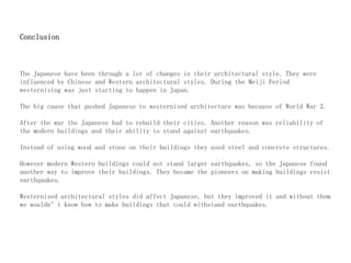 Conclusion
The Japanese have been through a lot of changes in their architectural style. They were
influenced by Chinese and Western architectural styles. During the Meiji Period
westernising was just starting to happen in Japan.
The big cause that pushed Japanese to westernised architecture was because of World War 2.
After the war the Japanese had to rebuild their cities. Another reason was reliability of
the modern buildings and their ability to stand against earthquakes.
Instead of using wood and stone on their buildings they used steel and concrete structures.
However modern Western buildings could not stand larger earthquakes, so the Japanese found
another way to improve their buildings. They became the pioneers on making buildings resist
earthquakes.
Westernised architectural styles did affect Japanese, but they improved it and without them
we wouldn’t know how to make buildings that could withstand earthquakes.
 