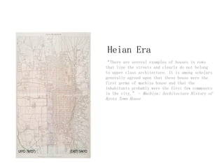 Heian Era
“There are several examples of houses in rows
that line the streets and clearly do not belong
to upper class architecture. It is among scholars
generally agreed upon that these house were the
first germs of machiya house and that the
inhabitants probably were the first few commoners
in the city.” - Machiya: Architecture History of
Kyoto Town House
 