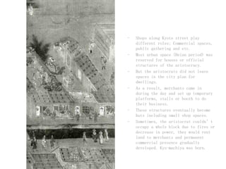 - Shops along Kyoto street play
different roles; Commercial spaces,
public gathering and etc.
- Most urban space (Heian period) was
reserved for houses or official
structures of the aristocracy.
- But the aristocrats did not leave
spaces in the city plan for
dwellings.
- As a result, merchants came in
during the day and set up temporary
platforms, stalls or booth to do
their business.
- These structures eventually become
huts including small shop spaces.
- Sometimes, the aristocrat couldn’t
occupy a whole block due to fires or
decrease in power, they would rent
land to merchants and permanent
commercial presence gradually
developed. Kyo-machiya was born.
 