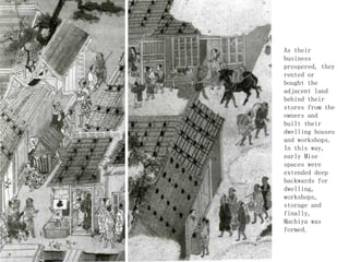 As their
business
prospered, they
rented or
bought the
adjacent land
behind their
stores from the
owners and
built their
dwelling houses
and workshops.
In this way,
early Mise
spaces were
extended deep
backwards for
dwelling,
workshops,
storage and
finally,
Machiya was
formed.
 