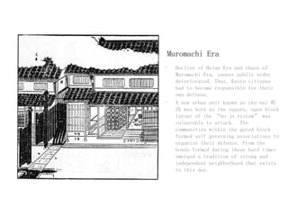 Muromachi Era
- Decline of Heian Era and chaos of
Muromachi Era, causes public order
deteriorated. Thus, Kyoto citizens
had to become responsible for their
own defense.
- A new urban unit known as cho-nai 町
内 was born as the square, open block
layout of the “bo-jo system” was
vulnerable to attack. The
communities within the gated block
formed self governing associations to
organize their defense. From the
bonds formed during these hard times
emerged a tradition of strong and
independent neighborhood that exists
to this day.
 
