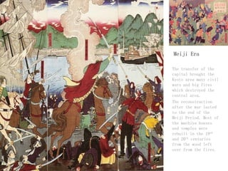 Meiji Era
- The transfer of the
capital brought the
Kyoto area many civil
wars and big fires
which destroyed the
central area.
- The reconstruction
after the war lasted
to the end of the
Meiji Period. Most of
the machiya houses
and temples were
rebuilt in the 19th
and 20th centuries
from the wood left
over from the fires.
 