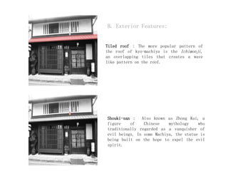 B. Exterior Features:
Tiled roof : The more popular pattern of
the roof of kyo-machiya is the Ichimonji,
an overlapping tiles that creates a wave
like pattern on the roof.
Shouki-san : Also known as Zhong Kui, a
figure of Chinese mythology who
traditionally regarded as a vanquisher of
evil beings. In some Machiya, the statue is
being built on the hope to expel the evil
spirit.
 