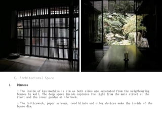 C. Architectural Space
1. Dimness
- The inside of kyo-machiya is dim as both sides are separated from the neighbouring
houses by wall. The deep space inside captures the light from the main street at the
front and the inner garden at the back.
- The latticework, paper screens, reed blinds and other devices make the inside of the
house dim.
 