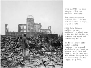 After the WWII, the main
Japanese cities were
completely destroyed.
They then started from
“ground zero”, and the
real reconstruction began
only after 1948
Since then, Japanese
architecture has
consistently produced some
of the most influential and
extraordinary modern and
contemporary design.
Due to the lack of city
master planning
overpopulation occurred.
Resulting in the widespread
devastation of Tokyo and
other cities in Japan which
then brought an urgent need
for new housing, and the
single family house.
 