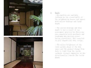 2. Depth
- Kyo-machiya are narrowly
isolated by the closed walls of
the neighbouring houses and spaces
with narrow frontage and large
depth.
- The narrow frontage and deep
depth is not a result of tax
assessment practice but Kyoto was
once populated with merchants and
tradesman who desired street-
facing storefronts. This resulted
in plat shaped like thin strips.
- The nature brightness of the
inner garden ahead of the dim
space and the gradual change from
dark to light from the inside
outwards strongly emphasize on the
directionality towards the inside
depth.
 