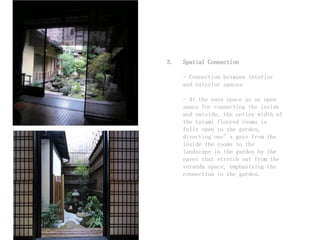 3. Spatial Connection
- Connection between interior
and exterior spaces.
- At the eave space as an open
space for connecting the inside
and outside, the entire width of
the tatami floored rooms is
fully open to the garden,
diverting one’s gaze from the
inside the rooms to the
landscape in the garden by the
eaves that stretch out from the
veranda space, emphasizing the
connection to the garden.
 