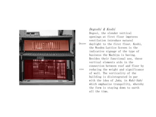 Degoshi & Koshi
Degosi, the slender vertical
openings at first floor improves
ventilation introduce natural
daylight to the first floor. Koshi,
the Wooden Lattice Screen is the
indicative signage of the type of
business the Machiya is having.
Besides their functional use, these
vertical elements aids in the
connection between roof and floor by
reducing the weight and significance
of wall. The verticality of the
building is disintegrated in par
with the idea of Jaku, in Wabi-Sabi
which emphasize tranquility, whereby
the form is staying down to earth
all the time.
 