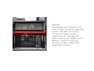 Hisashi
The overhang roof located at the
front of Mise to provide shade and
shelter. The addition of this
horizontal element provides
compression and tone down the
sheer volume of the double-stories
Machiya, a reflection of the
Principle of Kei in Wabi-Sabi,
which means respect.
 