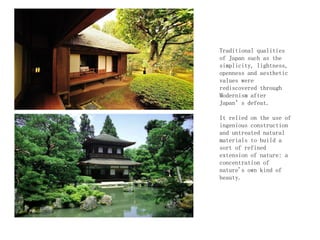 Traditional qualities
of Japan such as the
simplicity, lightness,
openness and aesthetic
values were
rediscovered through
Modernism after
Japan’s defeat.
It relied on the use of
ingenious construction
and untreated natural
materials to build a
sort of refined
extension of nature: a
concentration of
nature's own kind of
beauty.
 