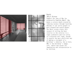 Depth
Shoji Screen
Suggest the idea of Oku (as
proposed by Fumihiko Maki). Oku
means a certain depth created by
inducing vacancy through layering,
whereby it can invite people to
move forward and search deeper.
The Shoji screen create this
vacancy of veiling the bare
interior to the exterior in a
vague silhouette and vice versa,
in a diffused soft light. Facade
is usually the most proficient way
of making a statement of a
building’s identity, but at here,
OKU is the building’s image,
soft, subtle and vacant for
imagination and interpretation to
be infilled.
 