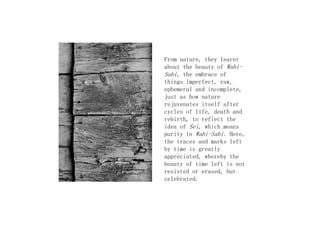 From nature, they learnt
about the beauty of Wabi-
Sabi, the embrace of
things imperfect, raw,
ephemeral and incomplete,
just as how nature
rejuvenates itself after
cycles of life, death and
rebirth, to reflect the
idea of Sei, which means
purity in Wabi-Sabi. Here,
the traces and marks left
by time is greatly
appreciated, whereby the
beauty of time left is not
resisted or erased, but
celebrated.
 