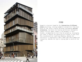FORM
Geometric structure formed by the intersection of different
planes projecting, creating asymmetric perspectives from every
point of view. With a similar buildings surrounding vertical
orientation, the Centre for Tourism and Cultural Information
reduces vertical impact thanks to the movement of their
facades, accompanying his eyes from the ground up, encouraging
the viewer to observe the characteristics unique to each floor.
This reverberated the traditional Machiya, whereby the
verticality is surpressed as Jaku in Wabi Sabi which emphasized
tranquility, whereby the form is staying down to earth all the
time.
 