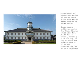 In the present day,
Japanese architecture
has been influenced
by the second wave of
modernisation in the
postwar period.
Modern Japanese
architecture evolved
from Tokyo, which was
rebuilt after World
War II. Western
concepts, invariably
still hold sway, for
they are now as much
a part of Japan as
its ancient
traditions, but they
are not a confinement
 