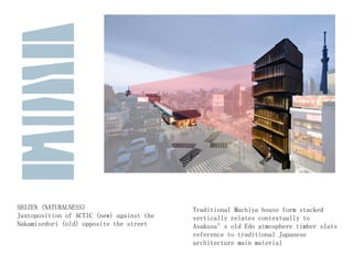 SHIZEN (NATURALNESS)
Juxtoposition of ACTIC (new) against the
Nakamisedori (old) opposite the street
Traditional Machiya house form stacked
vertically relates contextually to
Asakusa’s old Edo atmosphere timber slats
reference to traditional Japanese
architecture main material
 