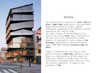 MATERIAL
Its construction is a mixture of steel, wood and
glass. Lamas cedar shade each of the four double
glazed curtain walls of plants, spaced
differently, depending on the shading or privacy
required by the interior rooms.
The inner surfaces of the building are also
coated with various woods, wavy, horizontal on
the east wall of the second floor, hiding
drawers, or oak boards in soils, known as Edo
Chiyogami, dating back to the Edo period of
Japan, 1603-1867 although originally made of
paper.
Timber is celebrated for its value of time,
which is praised in Wabi-Sabi, whereby it ages.
Glass is a representation of Shoji paper in
modern era, whereby it allows clear view but
also reflects the skyline which does not reveal
the interior completely, in regard to the
principle of Oku.
 