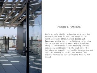 PROGRAM & FUNCTIONS
Roofs not only divide the housing structure, but
determine the role of each. The shape of the
building reveals stratification levels and
functions, giving the city a landmark, a building
for culture and entertainment, which stands out
among its environment without breaking them and
maintaining continuity with the soul site. This
introduced an organic relationship between form and
function, whereby it is not just merely form
follows function as the traditional Machiya, but
beyond.
 