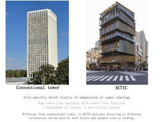 Conventional tower ACTIC
Non-tower like building with tower-like function
( Breakdown of levels, 7 one-stories house)
Different from conventional tower, in ACTIC balconys directing to different
orientation can be seen at each floors and outdoor café at rooftop.
Site-specific brief results in adaptation of tower typology
 
