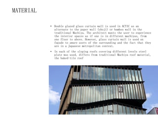 MATERIAL
• Double glazed glass curtain wall is used in ACTIC as an
alternate to the paper wall (shoji) or bamboo wall in the
traditional Machiya. The architect wants the user to experience
the interior spaces as if one is in different machiyas, from
one floor to above. However, glass curtain wall is used on
façade to aware users of the surrounding and the fact that they
are in a Japanese metropolitan context.
• In each of the sloping roofs covering different levels steel
plate was used, differs from traditional Machiya roof material,
the baked-tile roof
 