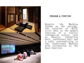 PROGRAM & FUNCTION
Despite the Machiya
façade on the outside,
the interior of ACTIC
still obey to the modern
function of a tourist
information center, such
as Theatre, exhibition
hall, conference hall and
a café, contradicting to
the traditional Machiya
with residential as the
base function
 