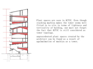 Plant spaces are seen in ACTIC. Even though
stacking machiya makes the tower seems well
fitted in to site in terms of lightness and
verticality of bulding, one must not forget
the fact that ACTIC is still considered as
tower typology.
unprecedented plant spaces created by the
architect can be found as a result of
agalmalmation of machiya as a tower.
 