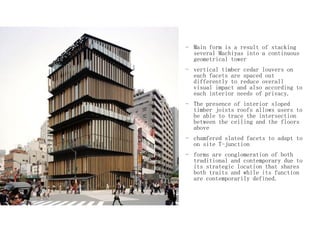- Main form is a result of stacking
several Machiyas into a continuous
geometrical tower
- vertical timber cedar louvers on
each facets are spaced out
differently to reduce overall
visual impact and also according to
each interior needs of privacy.
- The presence of interior sloped
timber joists roofs allows users to
be able to trace the intersection
between the ceiling and the floors
above
- chamfered slated facets to adapt to
on site T-junction
- forms are conglomeration of both
traditional and contemporary due to
its strategic location that shares
both traits and while its function
are contemporarily defined.
 