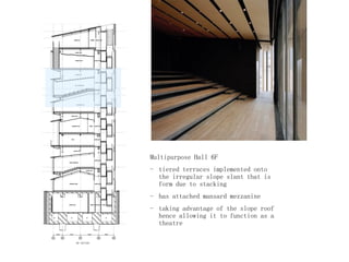 Multipurpose Hall 6F
- tiered terraces implemented onto
the irregular slope slant that is
form due to stacking
- has attached mansard mezzanine
- taking advantage of the slope roof
hence allowing it to function as a
theatre
 