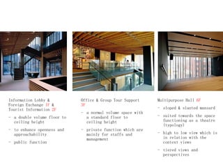 Information Lobby &
Foreign Exchange 1F &
Tourist Information 2F
- a double volume floor to
ceiling height
- to enhance openness and
approachability
- public function
Office & Group Tour Support
3F
- a normal volume space with
a standard floor to
ceiling height
- private function which are
mainly for staffs and
management
Multipurpose Hall 6F
- sloped & slanted mansard
- suited towards the space
functioning as a theatre
(typology)
- high to low view which is
in relation with the
context views
- tiered views and
perspectives
 