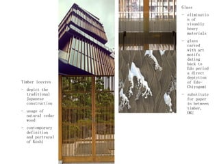 Timber louvres
- depict the
traditional
Japanese
construction
- usage of
natural cedar
wood
- contemporary
definition
and portrayal
of Koshi
Glass
- eliminatio
n of
visually
heavy
materials
- glass
carved
with art
motifs
dating
back to
Edo period
a direct
depiction
of Edo-
Chiyogami
- substitute
for paper
in between
timber,
OKU
 