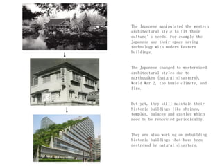 The Japanese manipulated the western
architectural style to fit their
culture’s needs. For example the
Japanese use their space saving
technology with modern Western
buildings.
The Japanese changed to westernised
architectural styles due to
earthquakes (natural disasters),
World War 2, the humid climate, and
fire.
But yet, they still maintain their
historic buildings like shrines,
temples, palaces and castles which
need to be renovated periodically.
They are also working on rebuilding
historic buildings that have been
destroyed by natural disasters.
 