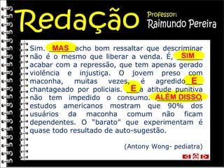 Sim. ______acho bom ressaltar que descriminar não é o mesmo que liberar a venda. É, ______ acabar com a repressão, que tem apenas gerado violência e injustiça. O jovem preso com maconha, muitas vezes, é agredido____ chantageado por policiais. ___a atitude punitiva não tem impedido o consumo. __________, estudos americanos mostram que 90% dos usuários da maconha comum não ficam dependentes. O “barato” que experimentam é quase todo resultado de auto-sugestão. (Antony Wong- pediatra) MAS SIM E E ALÉM DISSO 