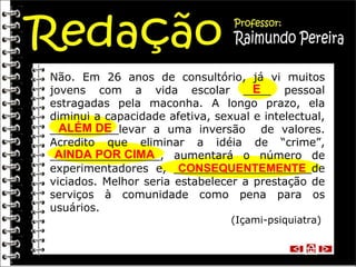 Não. Em 26 anos de consultório, já vi muitos jovens com a vida escolar ____ pessoal estragadas pela maconha. A longo prazo, ela diminui a capacidade afetiva, sexual e intelectual, __________levar a uma inversão  de valores. Acredito que eliminar a idéia de “crime”, ________________, aumentará o número de experimentadores e, ____________________de viciados. Melhor seria estabelecer a prestação de serviços à comunidade como pena para os usuários. (Içami-psiquiatra)  E ALÉM DE AINDA POR CIMA CONSEQUENTEMENTE 