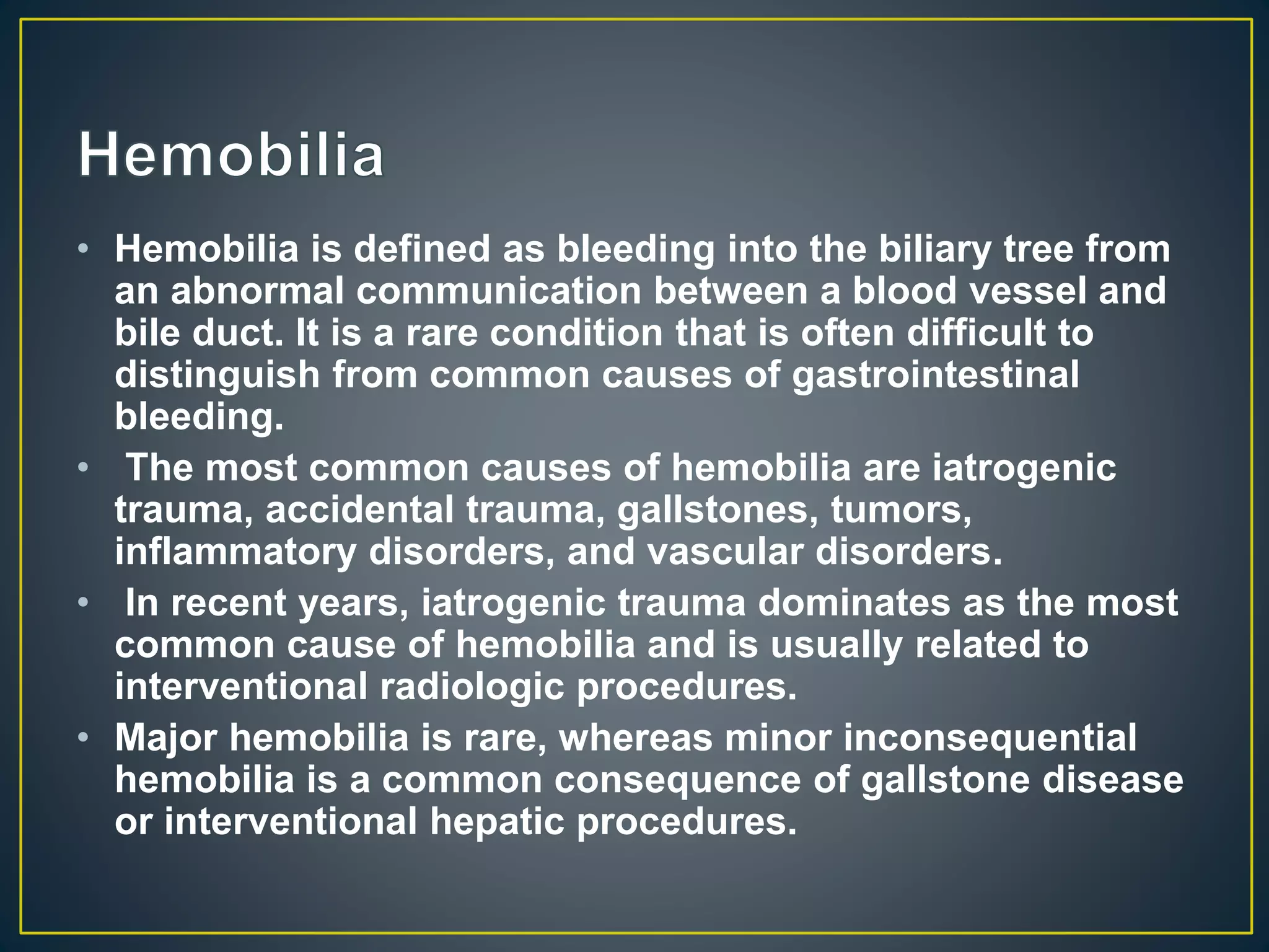 • Hemobilia is defined as bleeding into the biliary tree from
an abnormal communication between a blood vessel and
bile duct. It is a rare condition that is often difficult to
distinguish from common causes of gastrointestinal
bleeding.
• The most common causes of hemobilia are iatrogenic
trauma, accidental trauma, gallstones, tumors,
inflammatory disorders, and vascular disorders.
• In recent years, iatrogenic trauma dominates as the most
common cause of hemobilia and is usually related to
interventional radiologic procedures.
• Major hemobilia is rare, whereas minor inconsequential
hemobilia is a common consequence of gallstone disease
or interventional hepatic procedures.
 