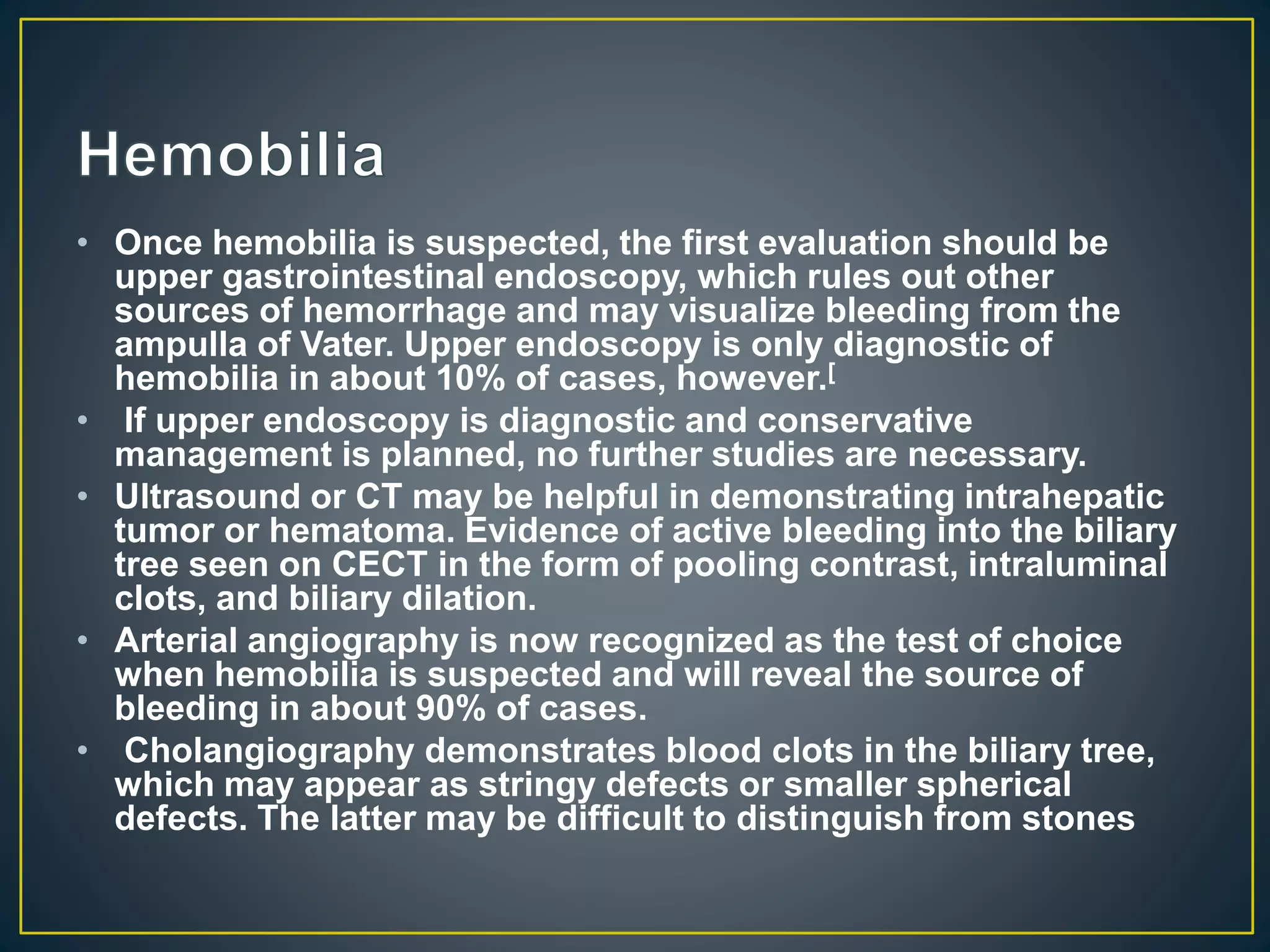 • Once hemobilia is suspected, the first evaluation should be
upper gastrointestinal endoscopy, which rules out other
sources of hemorrhage and may visualize bleeding from the
ampulla of Vater. Upper endoscopy is only diagnostic of
hemobilia in about 10% of cases, however.[
• If upper endoscopy is diagnostic and conservative
management is planned, no further studies are necessary.
• Ultrasound or CT may be helpful in demonstrating intrahepatic
tumor or hematoma. Evidence of active bleeding into the biliary
tree seen on CECT in the form of pooling contrast, intraluminal
clots, and biliary dilation.
• Arterial angiography is now recognized as the test of choice
when hemobilia is suspected and will reveal the source of
bleeding in about 90% of cases.
• Cholangiography demonstrates blood clots in the biliary tree,
which may appear as stringy defects or smaller spherical
defects. The latter may be difficult to distinguish from stones
 