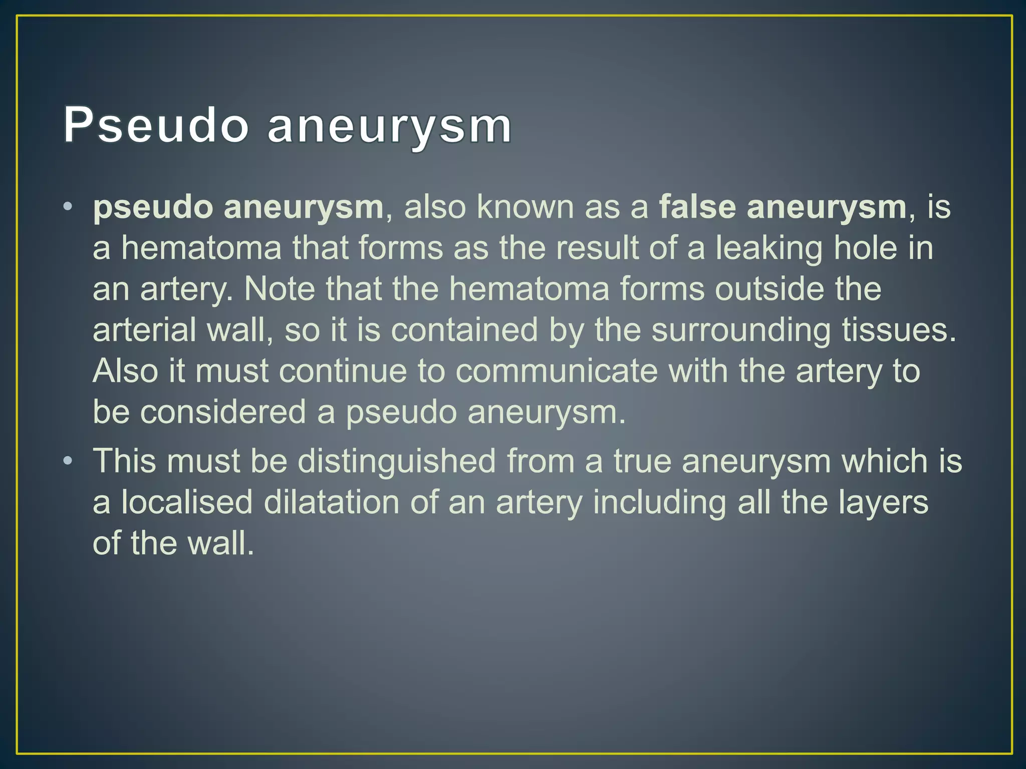 • pseudo aneurysm, also known as a false aneurysm, is
a hematoma that forms as the result of a leaking hole in
an artery. Note that the hematoma forms outside the
arterial wall, so it is contained by the surrounding tissues.
Also it must continue to communicate with the artery to
be considered a pseudo aneurysm.
• This must be distinguished from a true aneurysm which is
a localised dilatation of an artery including all the layers
of the wall.
 