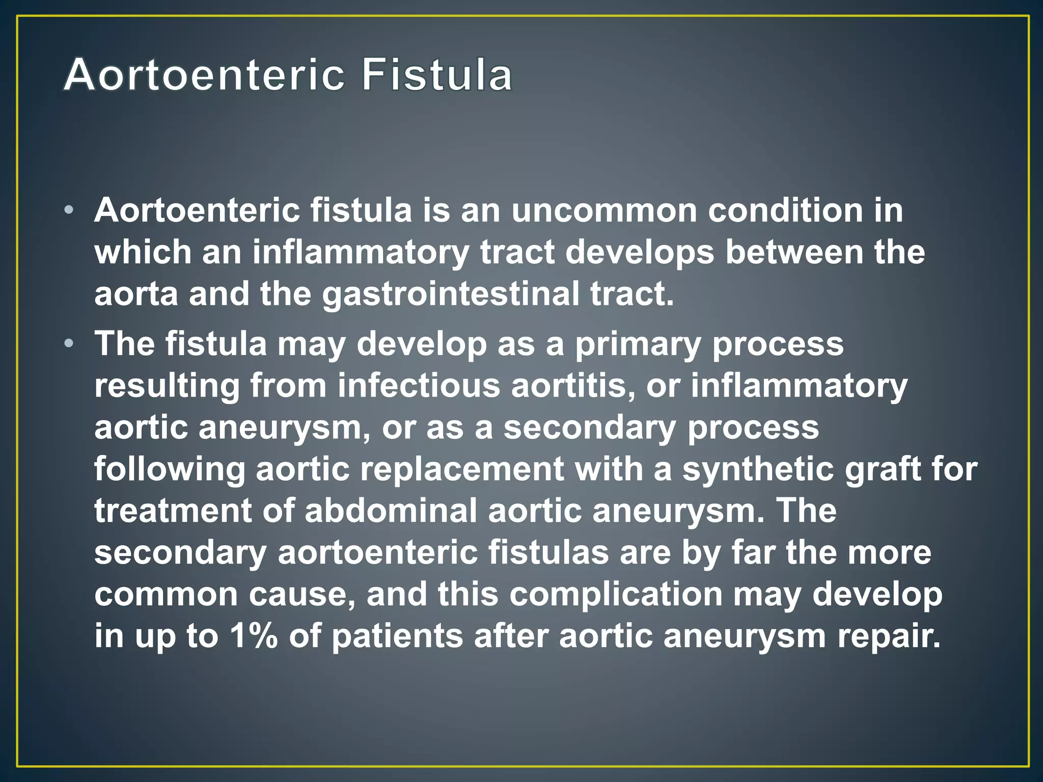 • Aortoenteric fistula is an uncommon condition in
which an inflammatory tract develops between the
aorta and the gastrointestinal tract.
• The fistula may develop as a primary process
resulting from infectious aortitis, or inflammatory
aortic aneurysm, or as a secondary process
following aortic replacement with a synthetic graft for
treatment of abdominal aortic aneurysm. The
secondary aortoenteric fistulas are by far the more
common cause, and this complication may develop
in up to 1% of patients after aortic aneurysm repair.
 
