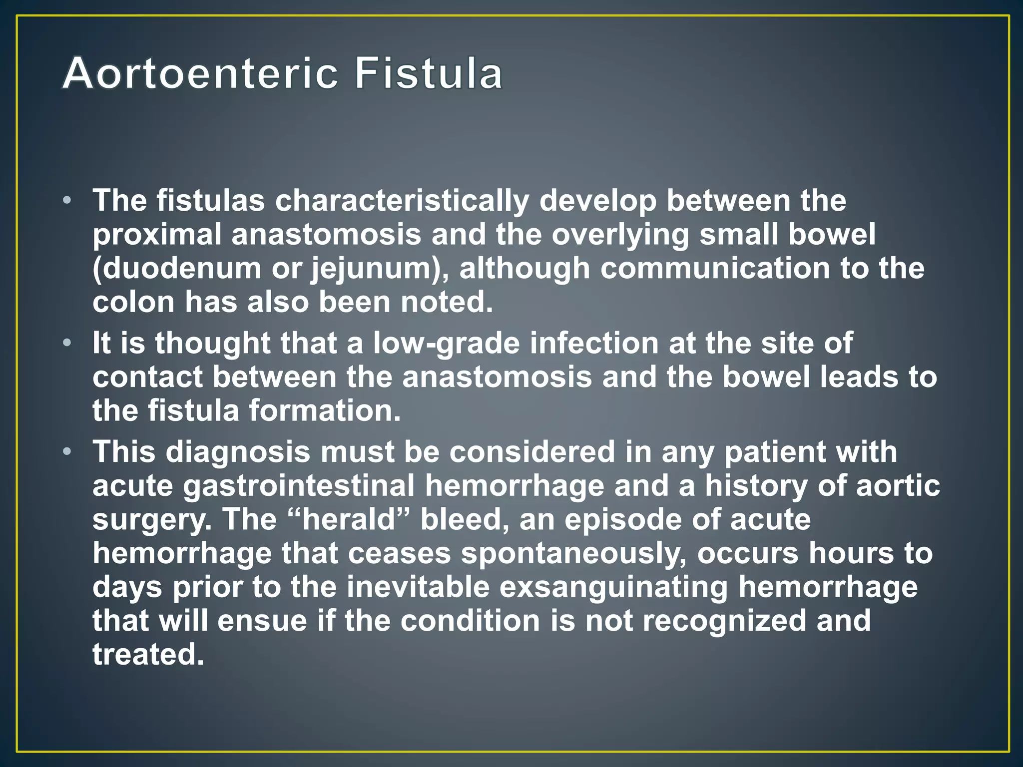 • The fistulas characteristically develop between the
proximal anastomosis and the overlying small bowel
(duodenum or jejunum), although communication to the
colon has also been noted.
• It is thought that a low-grade infection at the site of
contact between the anastomosis and the bowel leads to
the fistula formation.
• This diagnosis must be considered in any patient with
acute gastrointestinal hemorrhage and a history of aortic
surgery. The “herald” bleed, an episode of acute
hemorrhage that ceases spontaneously, occurs hours to
days prior to the inevitable exsanguinating hemorrhage
that will ensue if the condition is not recognized and
treated.
 