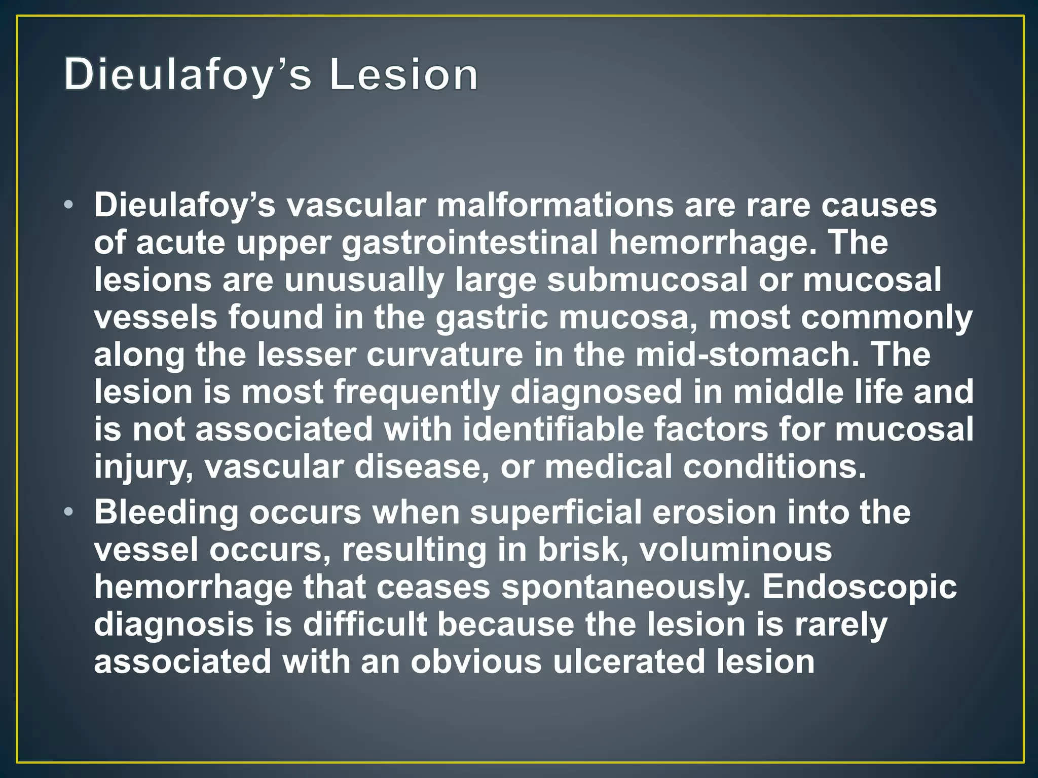 • Dieulafoy’s vascular malformations are rare causes
of acute upper gastrointestinal hemorrhage. The
lesions are unusually large submucosal or mucosal
vessels found in the gastric mucosa, most commonly
along the lesser curvature in the mid-stomach. The
lesion is most frequently diagnosed in middle life and
is not associated with identifiable factors for mucosal
injury, vascular disease, or medical conditions.
• Bleeding occurs when superficial erosion into the
vessel occurs, resulting in brisk, voluminous
hemorrhage that ceases spontaneously. Endoscopic
diagnosis is difficult because the lesion is rarely
associated with an obvious ulcerated lesion
 
