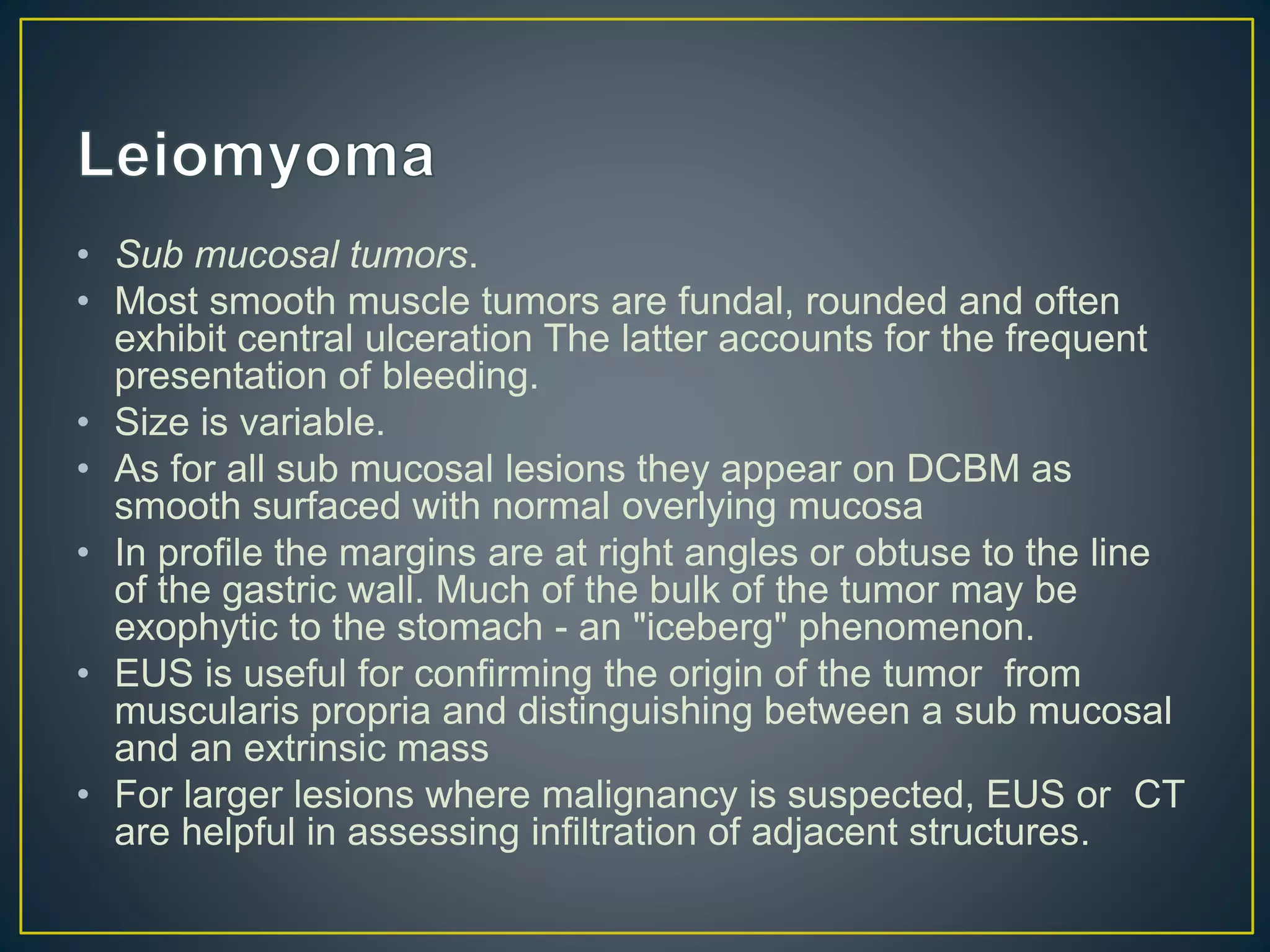 • Sub mucosal tumors.
• Most smooth muscle tumors are fundal, rounded and often
exhibit central ulceration The latter accounts for the frequent
presentation of bleeding.
• Size is variable.
• As for all sub mucosal lesions they appear on DCBM as
smooth surfaced with normal overlying mucosa
• In profile the margins are at right angles or obtuse to the line
of the gastric wall. Much of the bulk of the tumor may be
exophytic to the stomach - an "iceberg" phenomenon.
• EUS is useful for confirming the origin of the tumor from
muscularis propria and distinguishing between a sub mucosal
and an extrinsic mass
• For larger lesions where malignancy is suspected, EUS or CT
are helpful in assessing infiltration of adjacent structures.
 