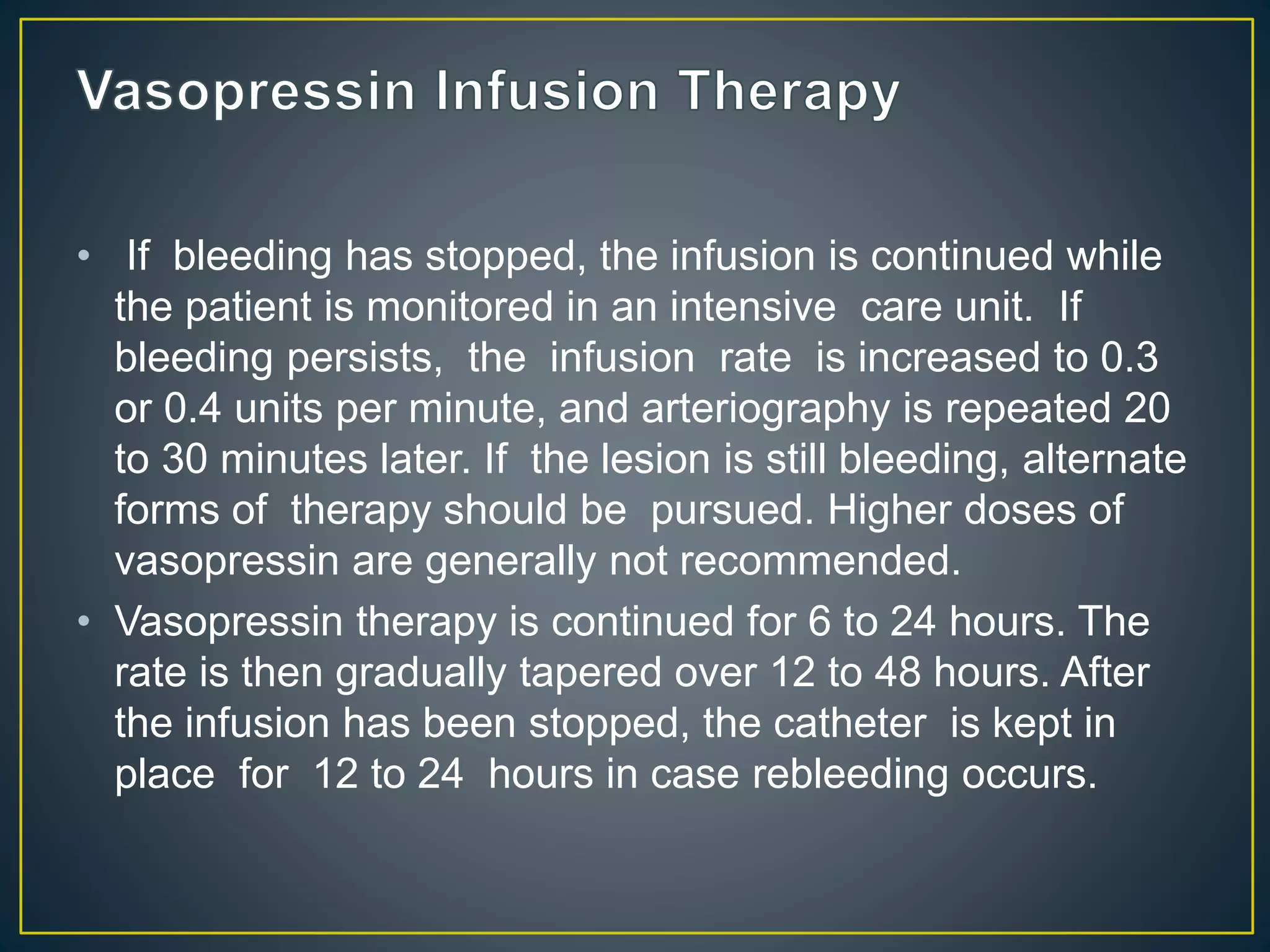 • If bleeding has stopped, the infusion is continued while
the patient is monitored in an intensive care unit. If
bleeding persists, the infusion rate is increased to 0.3
or 0.4 units per minute, and arteriography is repeated 20
to 30 minutes later. If the lesion is still bleeding, alternate
forms of therapy should be pursued. Higher doses of
vasopressin are generally not recommended.
• Vasopressin therapy is continued for 6 to 24 hours. The
rate is then gradually tapered over 12 to 48 hours. After
the infusion has been stopped, the catheter is kept in
place for 12 to 24 hours in case rebleeding occurs.
 