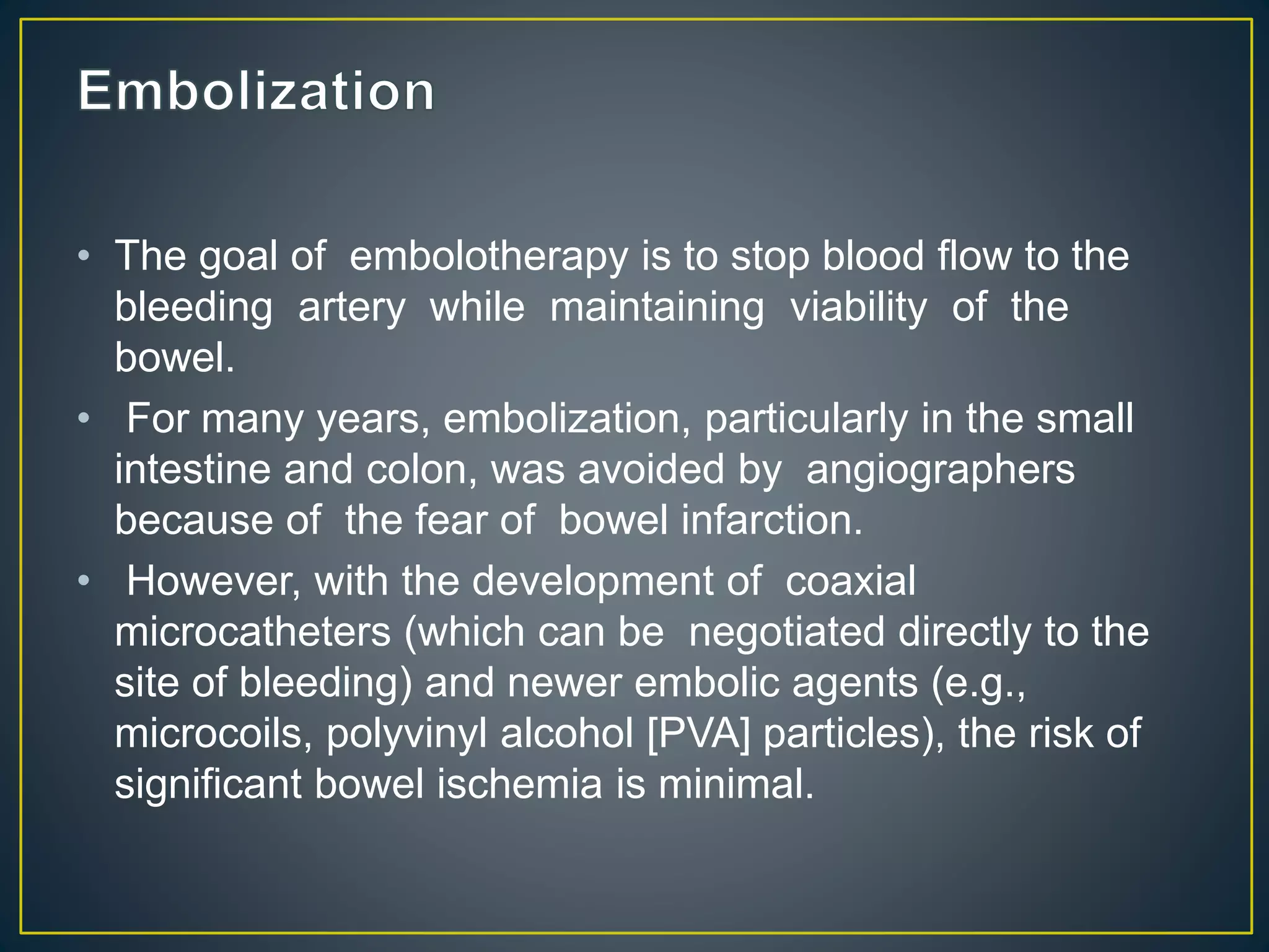 • The goal of embolotherapy is to stop blood flow to the
bleeding artery while maintaining viability of the
bowel.
• For many years, embolization, particularly in the small
intestine and colon, was avoided by angiographers
because of the fear of bowel infarction.
• However, with the development of coaxial
microcatheters (which can be negotiated directly to the
site of bleeding) and newer embolic agents (e.g.,
microcoils, polyvinyl alcohol [PVA] particles), the risk of
significant bowel ischemia is minimal.
 