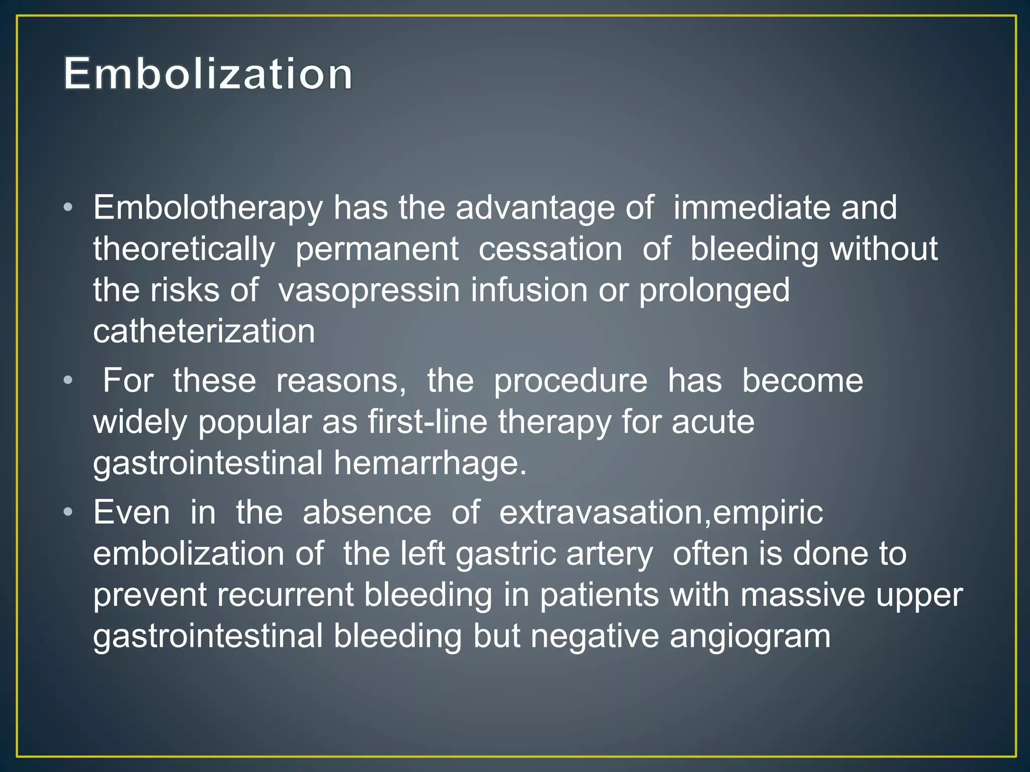 • Embolotherapy has the advantage of immediate and
theoretically permanent cessation of bleeding without
the risks of vasopressin infusion or prolonged
catheterization
• For these reasons, the procedure has become
widely popular as first-line therapy for acute
gastrointestinal hemarrhage.
• Even in the absence of extravasation,empiric
embolization of the left gastric artery often is done to
prevent recurrent bleeding in patients with massive upper
gastrointestinal bleeding but negative angiogram
 