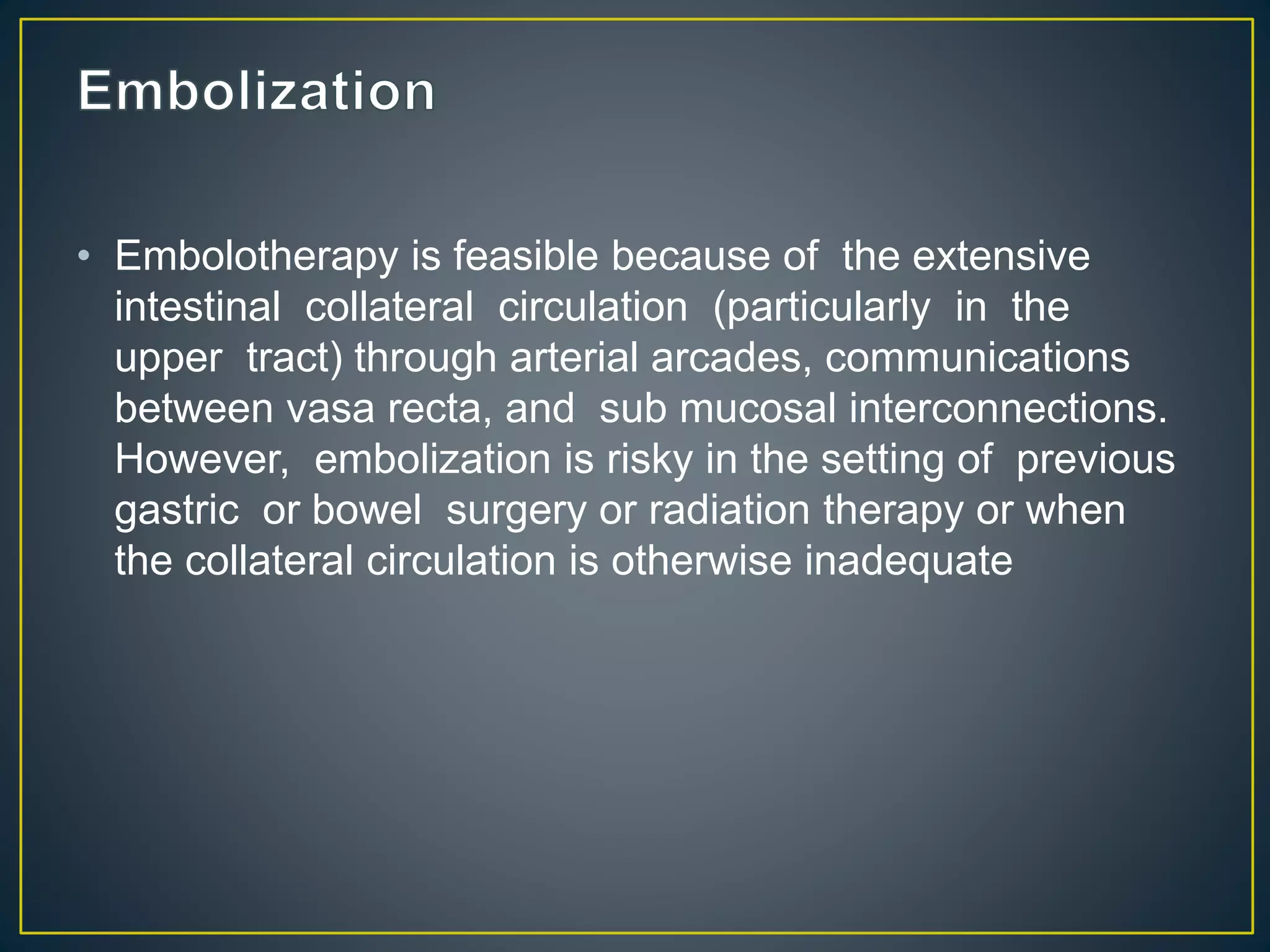 • Embolotherapy is feasible because of the extensive
intestinal collateral circulation (particularly in the
upper tract) through arterial arcades, communications
between vasa recta, and sub mucosal interconnections.
However, embolization is risky in the setting of previous
gastric or bowel surgery or radiation therapy or when
the collateral circulation is otherwise inadequate
 