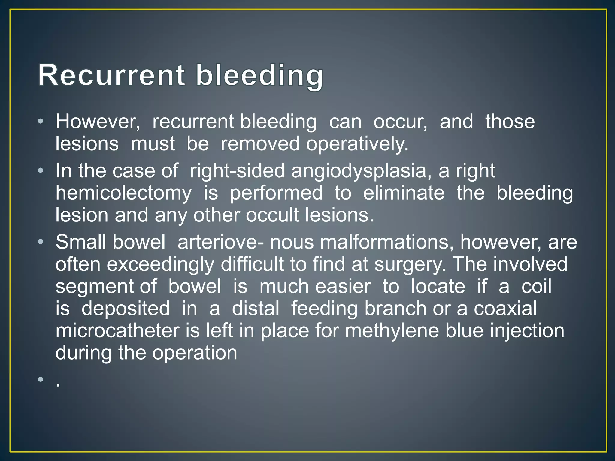 • However, recurrent bleeding can occur, and those
lesions must be removed operatively.
• In the case of right-sided angiodysplasia, a right
hemicolectomy is performed to eliminate the bleeding
lesion and any other occult lesions.
• Small bowel arteriove- nous malformations, however, are
often exceedingly difficult to find at surgery. The involved
segment of bowel is much easier to locate if a coil
is deposited in a distal feeding branch or a coaxial
microcatheter is left in place for methylene blue injection
during the operation
• .
 