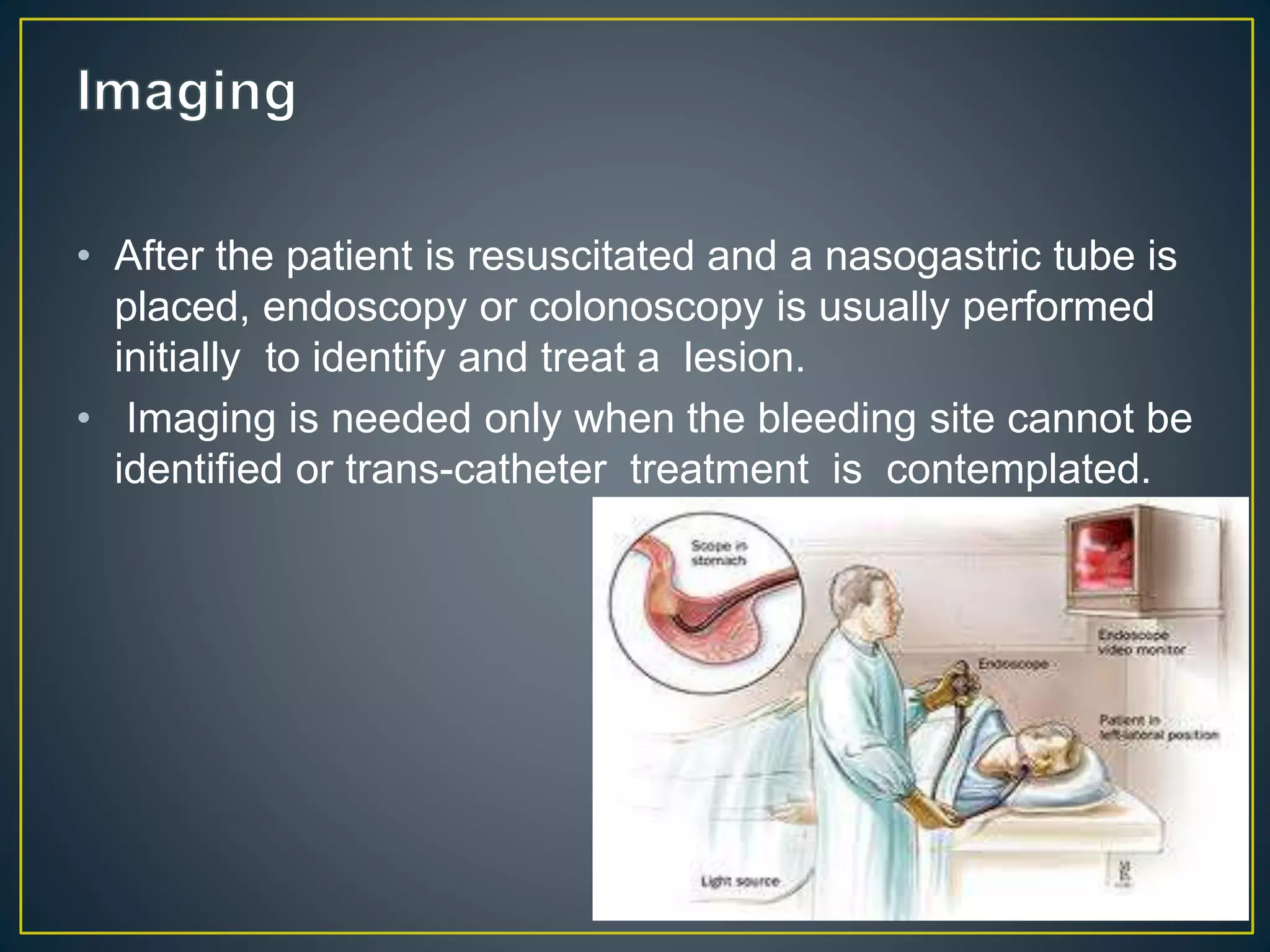 • After the patient is resuscitated and a nasogastric tube is
placed, endoscopy or colonoscopy is usually performed
initially to identify and treat a lesion.
• Imaging is needed only when the bleeding site cannot be
identified or trans-catheter treatment is contemplated.
 