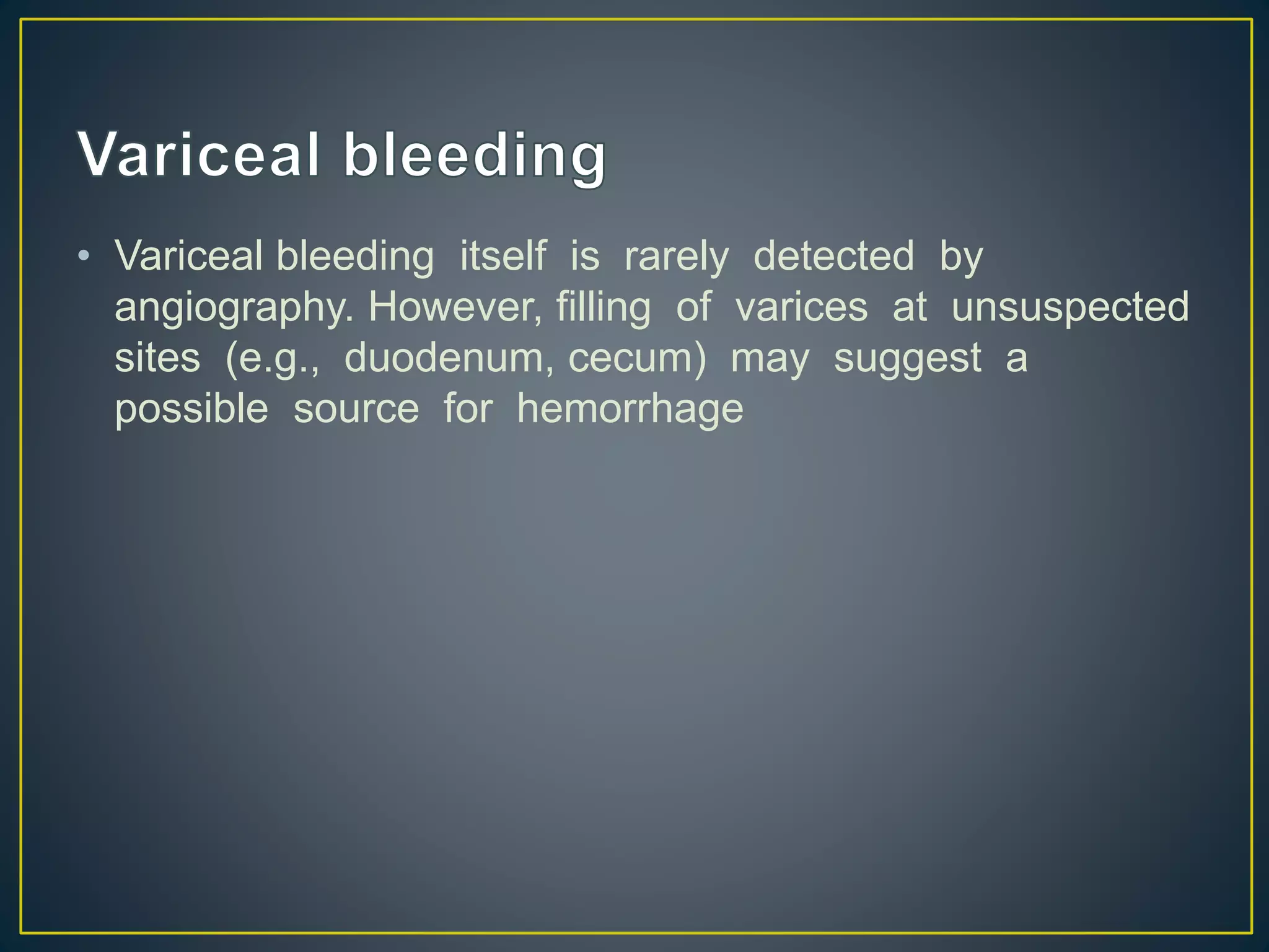 • Variceal bleeding itself is rarely detected by
angiography. However, filling of varices at unsuspected
sites (e.g., duodenum, cecum) may suggest a
possible source for hemorrhage
 