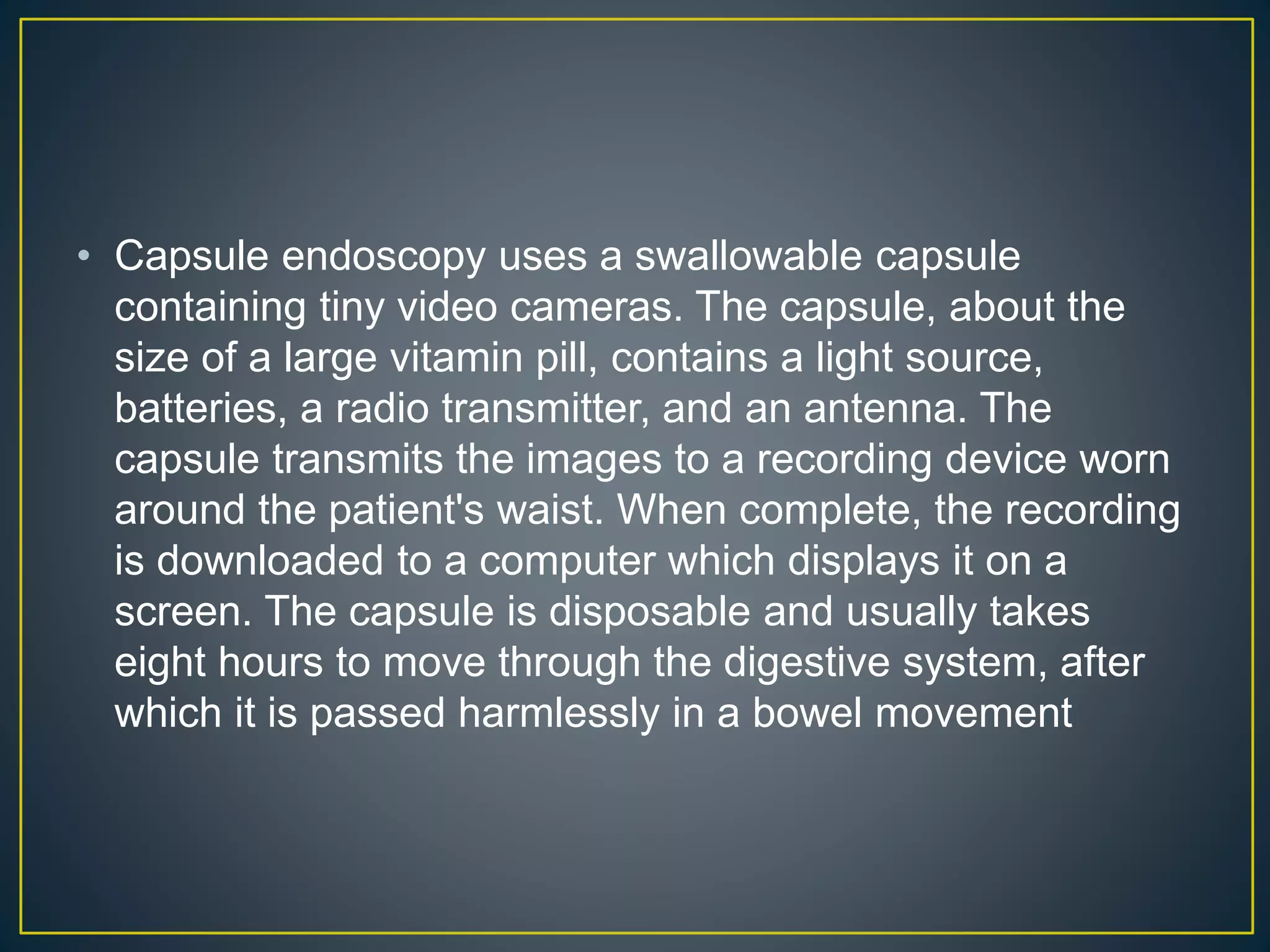 • Capsule endoscopy uses a swallowable capsule
containing tiny video cameras. The capsule, about the
size of a large vitamin pill, contains a light source,
batteries, a radio transmitter, and an antenna. The
capsule transmits the images to a recording device worn
around the patient's waist. When complete, the recording
is downloaded to a computer which displays it on a
screen. The capsule is disposable and usually takes
eight hours to move through the digestive system, after
which it is passed harmlessly in a bowel movement
 